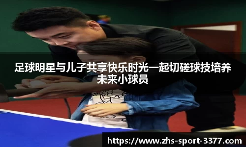 足球明星与儿子共享快乐时光一起切磋球技培养未来小球员